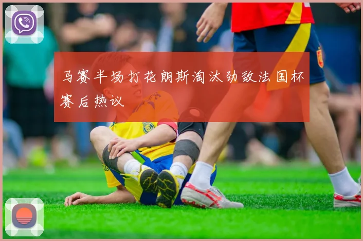 马赛半场打花朗斯淘汰劲敌法国杯赛后热议