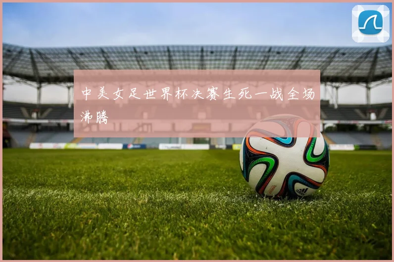中美女足世界杯决赛生死一战全场沸腾