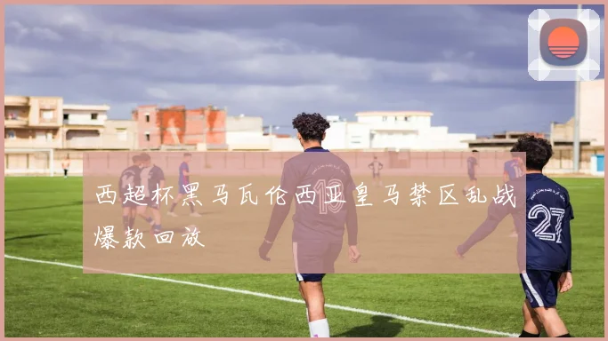西超杯黑马瓦伦西亚皇马禁区乱战爆款回放