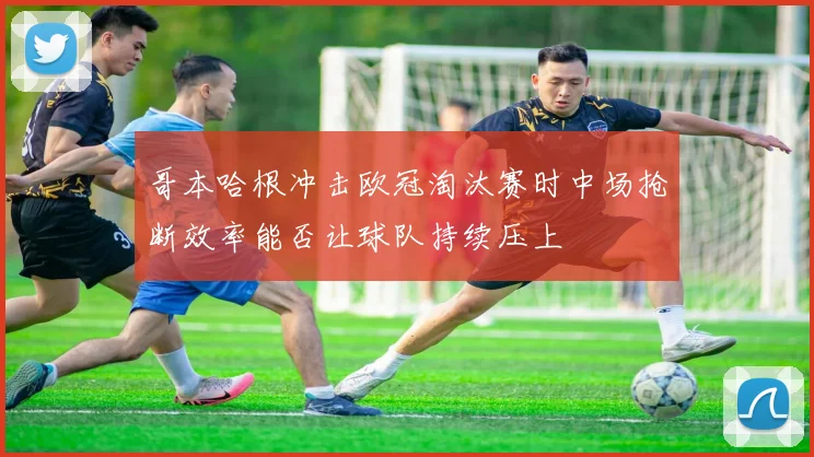 哥本哈根冲击欧冠淘汰赛时中场抢断效率能否让球队持续压上