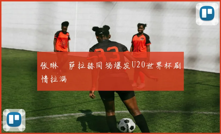 张琳芃萨拉赫同场爆发U20世界杯剧情拉满