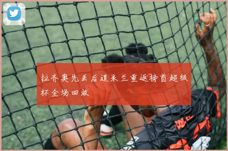 拉齐奥先丢后追米兰重返榜首超级杯全场回放