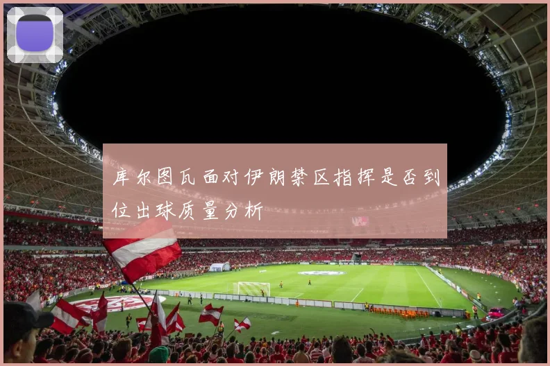 库尔图瓦面对伊朗禁区指挥是否到位出球质量分析