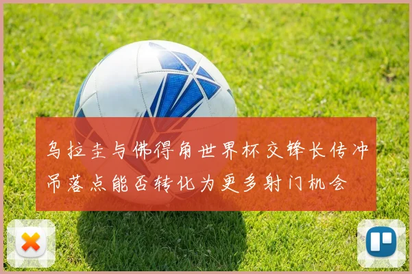 乌拉圭与佛得角世界杯交锋长传冲吊落点能否转化为更多射门机会