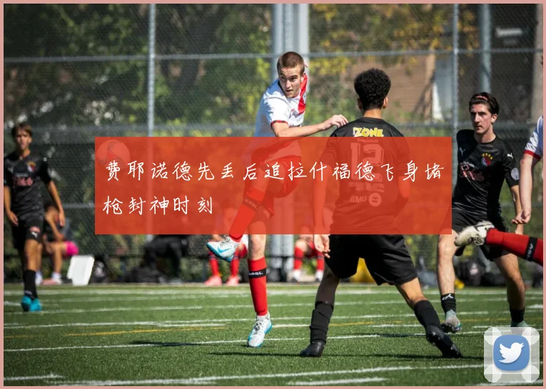 费耶诺德先丢后追拉什福德飞身堵枪封神时刻