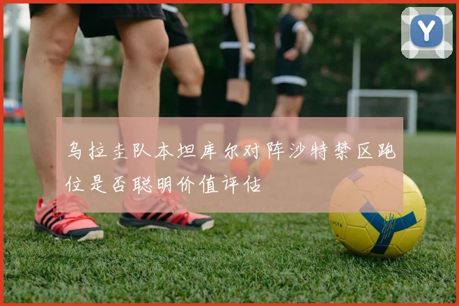 乌拉圭队本坦库尔对阵沙特禁区跑位是否聪明价值评估