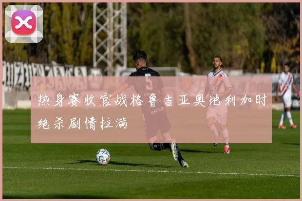 热身赛收官战格鲁吉亚奥地利加时绝杀剧情拉满