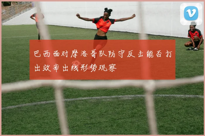 巴西面对摩洛哥队防守反击能否打出效率出线形势观察