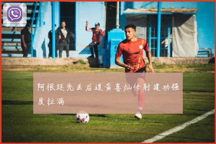 阿根廷先丢后追黄喜灿传射建功强度拉满
