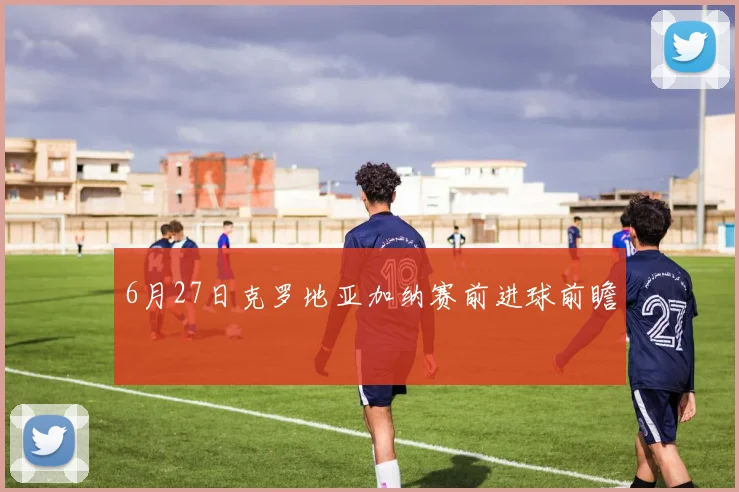 6月27日克罗地亚加纳赛前进球前瞻