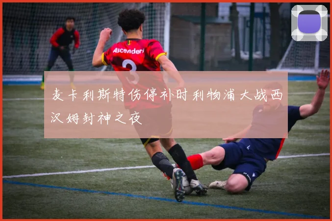 麦卡利斯特伤停补时利物浦大战西汉姆封神之夜