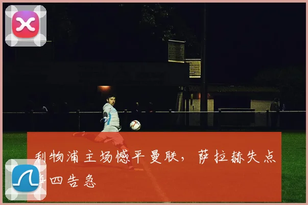 利物浦主场憾平曼联,萨拉赫失点争四告急