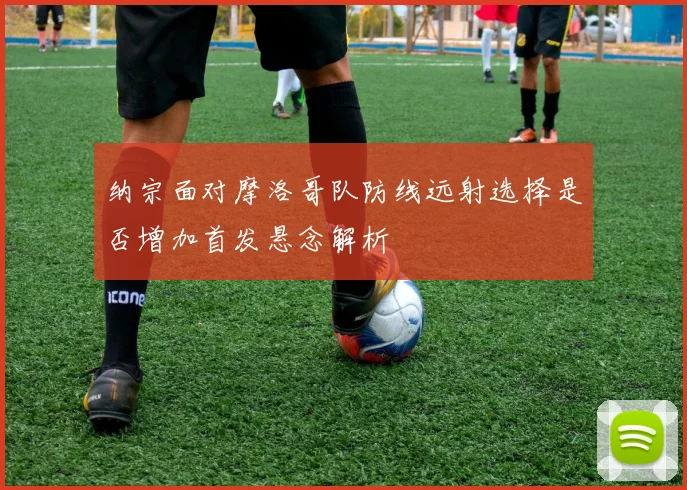 纳宗面对摩洛哥队防线远射选择是否增加首发悬念解析