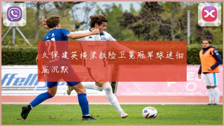 久保建英横梁救险卫冕冠军球迷彻底沉默