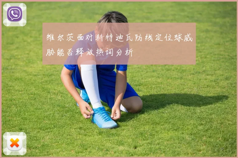 维尔茨面对科特迪瓦防线定位球威胁能否释放热词分析