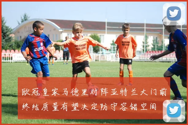 欧冠皇家马德里对阵亚特兰大门前终结质量有望决定防守容错空间