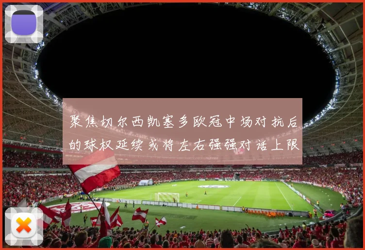 聚焦切尔西凯塞多欧冠中场对抗后的球权延续或将左右强强对话上限