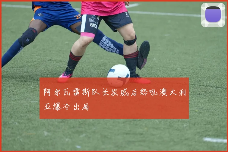 阿尔瓦雷斯队长发威后怒吼澳大利亚爆冷出局