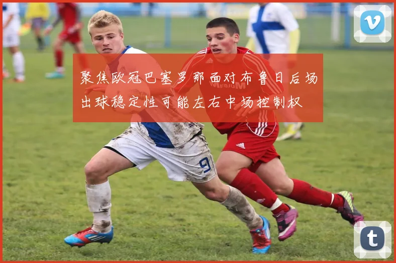 聚焦欧冠巴塞罗那面对布鲁日后场出球稳定性可能左右中场控制权