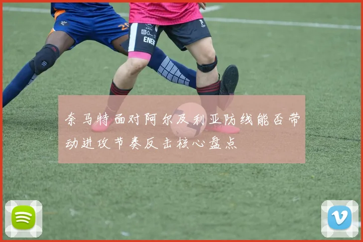 奈马特面对阿尔及利亚防线能否带动进攻节奏反击核心盘点