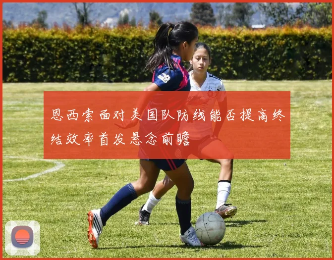 恩西索面对美国队防线能否提高终结效率首发悬念前瞻