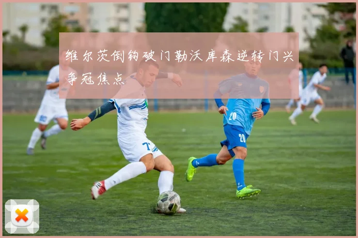 维尔茨倒钩破门勒沃库森逆转门兴争冠焦点