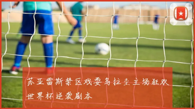 苏亚雷斯禁区戏耍乌拉圭主场狂欢世界杯逆袭剧本