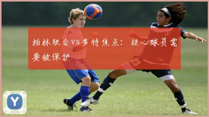 柏林联合vs多特焦点：核心球员需要被保护