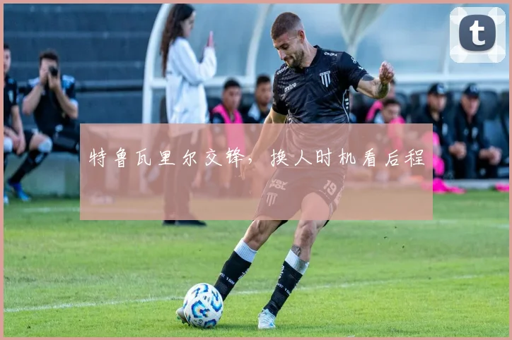 特鲁瓦里尔交锋，换人时机看后程