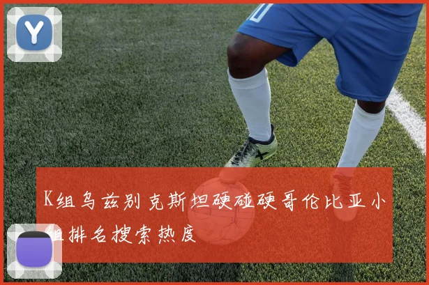 K组乌兹别克斯坦硬碰硬哥伦比亚小组排名搜索热度