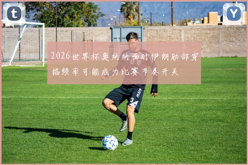 2026世界杯奥纳纳面对伊朗肋部穿插频率可能成为比赛节奏开关