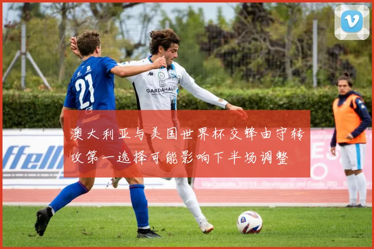 澳大利亚与美国世界杯交锋由守转攻第一选择可能影响下半场调整