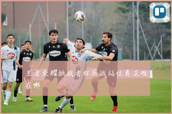 王者荣耀挑战者杯团战站位真正难在哪