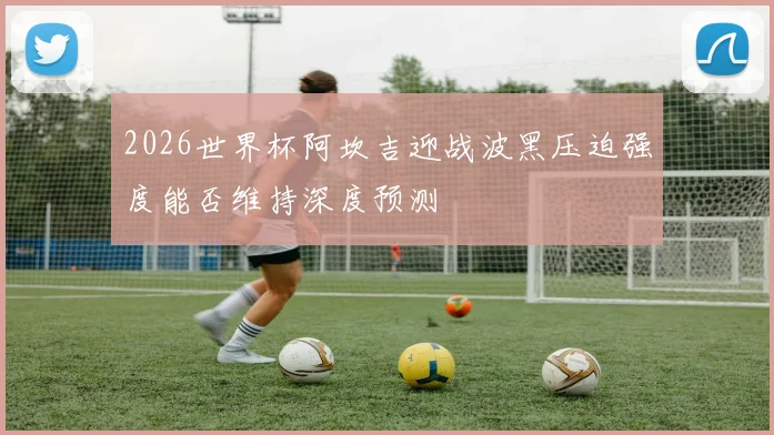 2026世界杯阿坎吉迎战波黑压迫强度能否维持深度预测